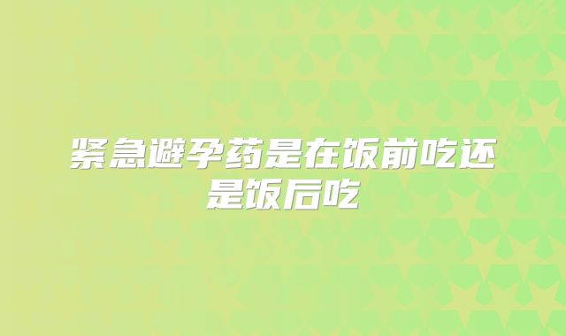 紧急避孕药是在饭前吃还是饭后吃