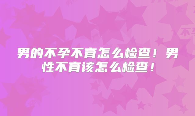 男的不孕不育怎么检查!男性不育该怎么检查!