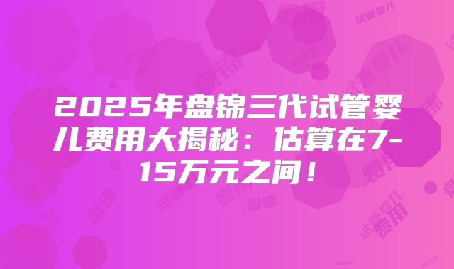 2025年盘锦三代试管婴儿费用大揭秘:估算在7-15万元之间!