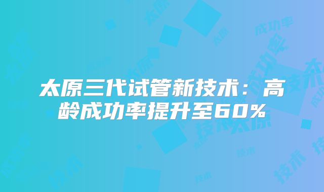 太原三代试管新技术：高龄成功率提升至60%