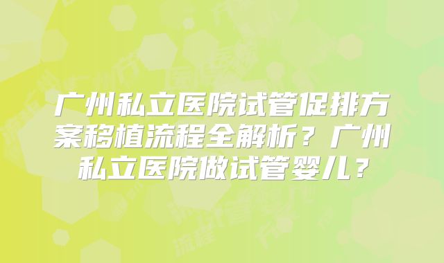 广州私立医院试管促排方案移植流程全解析？广州私立医院做试管婴儿？