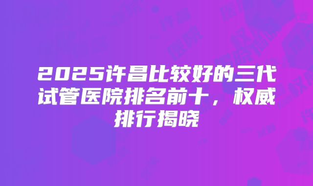 2025许昌比较好的三代试管医院排名前十，权威排行揭晓