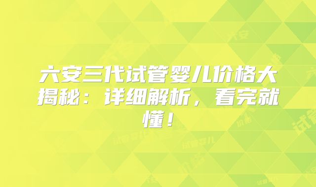 六安三代试管婴儿价格大揭秘：详细解析，看完就懂！