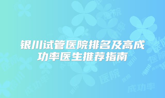 银川试管医院排名及高成功率医生推荐指南