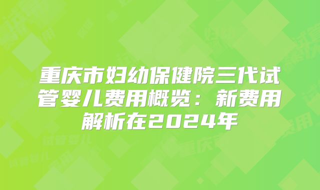 重庆市妇幼保健院三代试管婴儿费用概览:新费用解析在2024年
