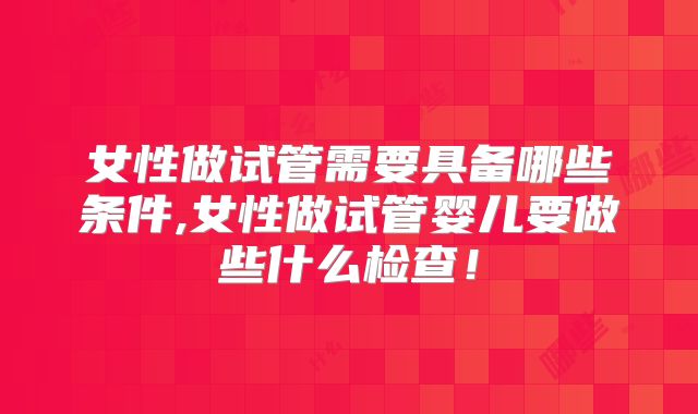 女性做试管需要具备哪些条件,女性做试管婴儿要做些什么检查!