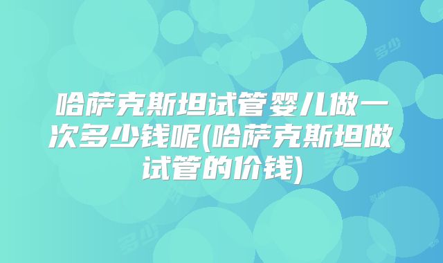 哈萨克斯坦试管婴儿做一次多少钱呢(哈萨克斯坦做试管的价钱)