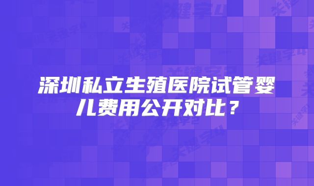 深圳私立生殖医院试管婴儿费用公开对比？