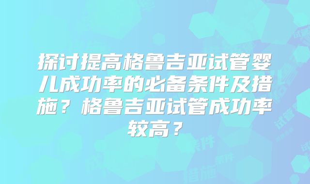 探讨提高格鲁吉亚试管婴儿成功率的必备条件及措施？格鲁吉亚试管成功率较高？