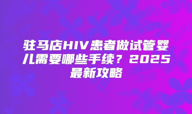 驻马店HIV患者做试管婴儿需要哪些手续？2025最新攻略