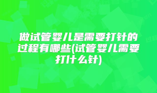 做试管婴儿是需要打针的过程有哪些(试管婴儿需要打什么针)