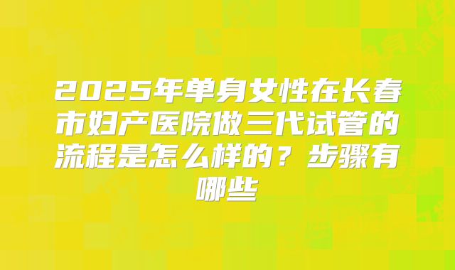 2025年单身女性在长春市妇产医院做三代试管的流程是怎么样的？步骤有哪些