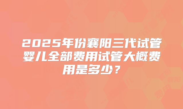 2025年份襄阳三代试管婴儿全部费用试管大概费用是多少？