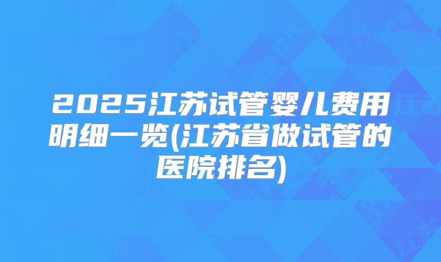 2025江苏试管婴儿费用明细一览(江苏省做试管的医院排名)