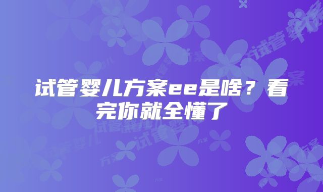 试管婴儿方案ee是啥？看完你就全懂了
