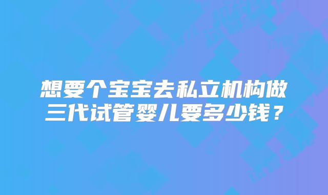 想要个宝宝去私立机构做三代试管婴儿要多少钱?
