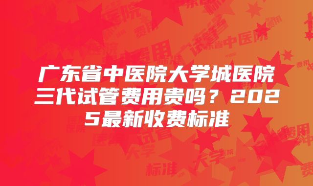 广东省中医院大学城医院三代试管费用贵吗？2025最新收费标准