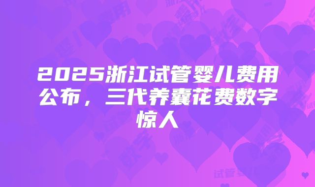2025浙江试管婴儿费用公布，三代养囊花费数字惊人