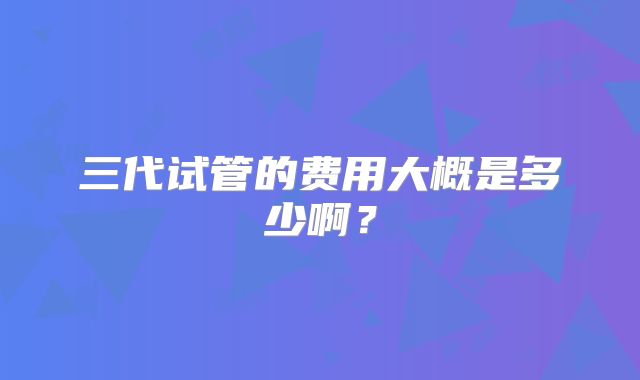 三代试管的费用大概是多少啊？