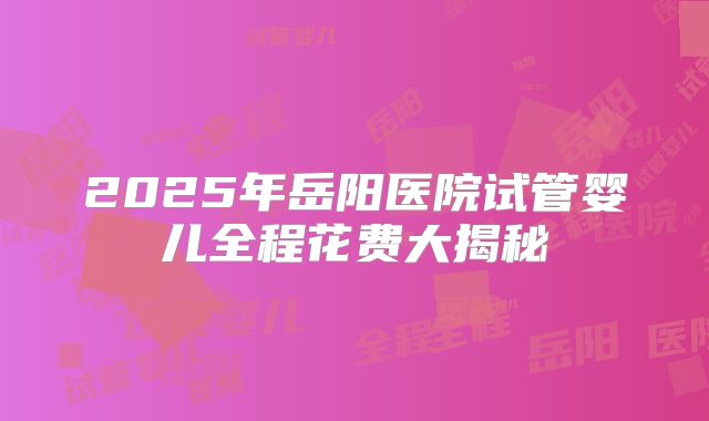 2025年岳阳医院试管婴儿全程花费大揭秘