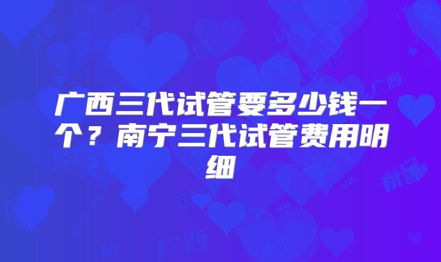 广西三代试管要多少钱一个？南宁三代试管费用明细