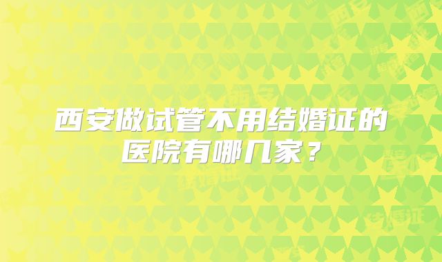 西安做试管不用结婚证的医院有哪几家？