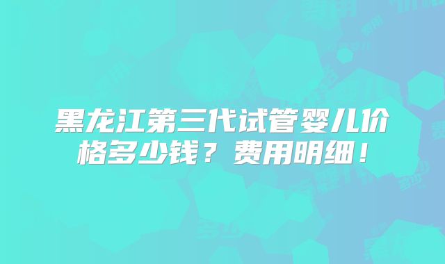 黑龙江第三代试管婴儿价格多少钱？费用明细！