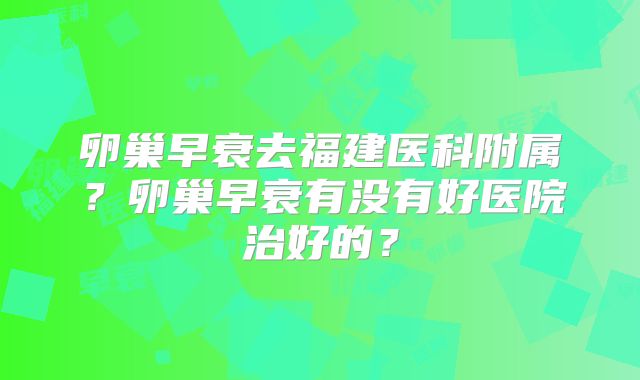卵巢早衰去福建医科附属？卵巢早衰有没有好医院治好的？