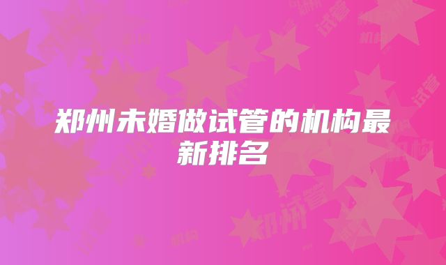 郑州未婚做试管的机构最新排名