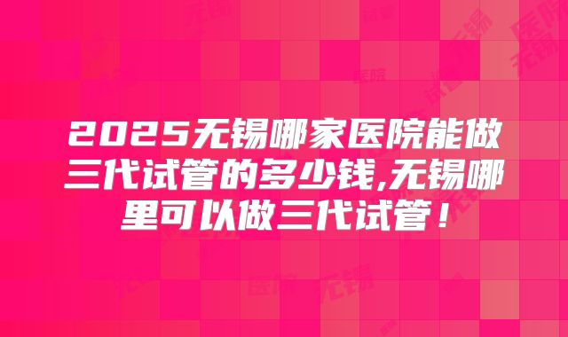 2025无锡哪家医院能做三代试管的多少钱,无锡哪里可以做三代试管！