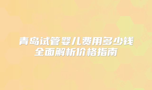 青岛试管婴儿费用多少钱全面解析价格指南