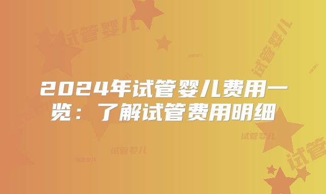 2024年试管婴儿费用一览：了解试管费用明细