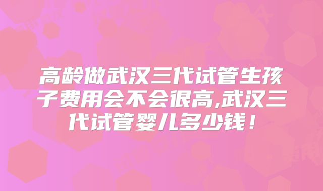 高龄做武汉三代试管生孩子费用会不会很高,武汉三代试管婴儿多少钱!