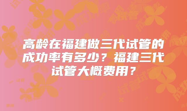 高龄在福建做三代试管的成功率有多少？福建三代试管大概费用？