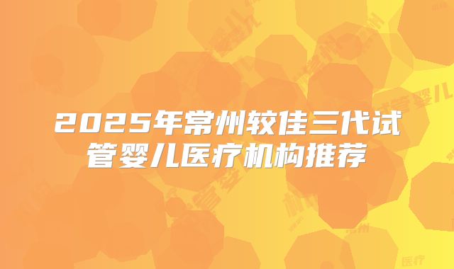 2025年常州较佳三代试管婴儿医疗机构推荐
