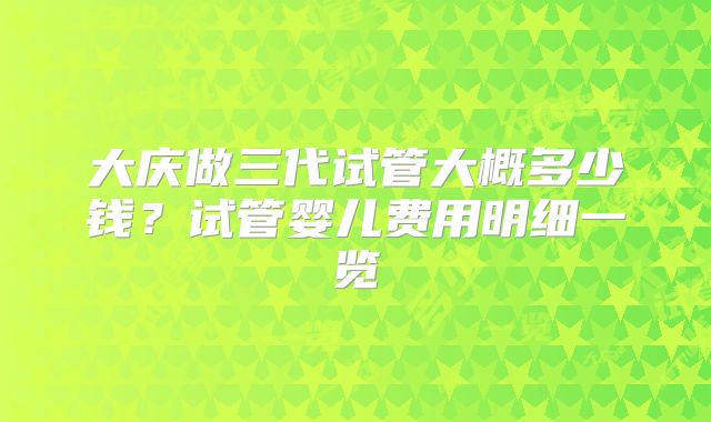 大庆做三代试管大概多少钱？试管婴儿费用明细一览