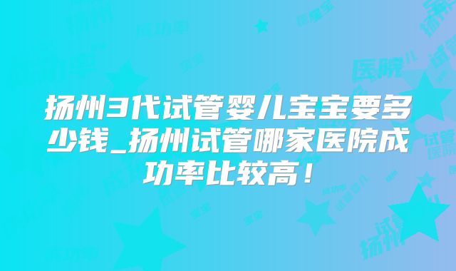 扬州3代试管婴儿宝宝要多少钱_扬州试管哪家医院成功率比较高!