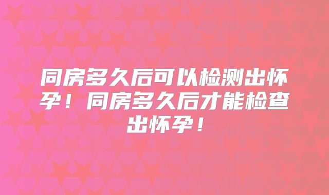 同房多久后可以检测出怀孕！同房多久后才能检查出怀孕！