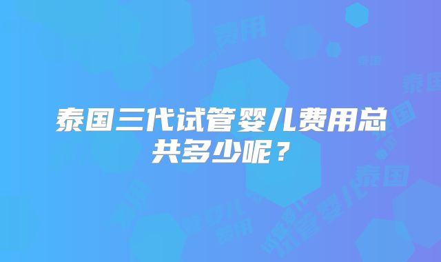 泰国三代试管婴儿费用总共多少呢？