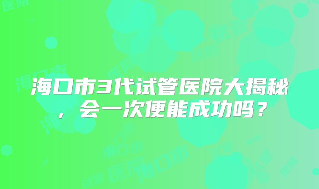 海口市3代试管医院大揭秘，会一次便能成功吗？