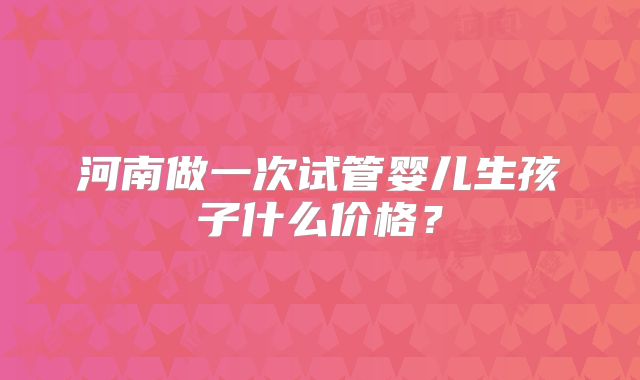 河南做一次试管婴儿生孩子什么价格?