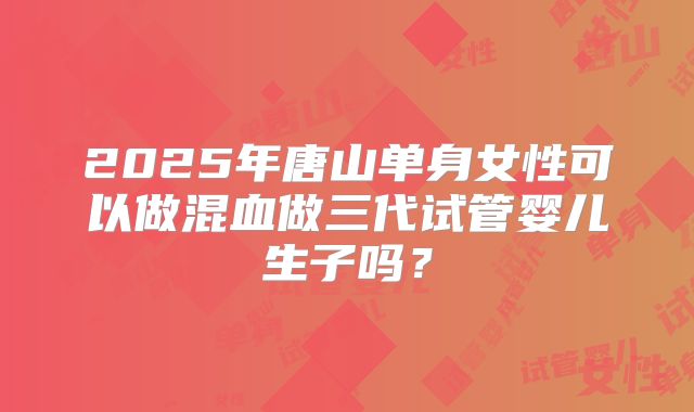 2025年唐山单身女性可以做混血做三代试管婴儿生子吗?