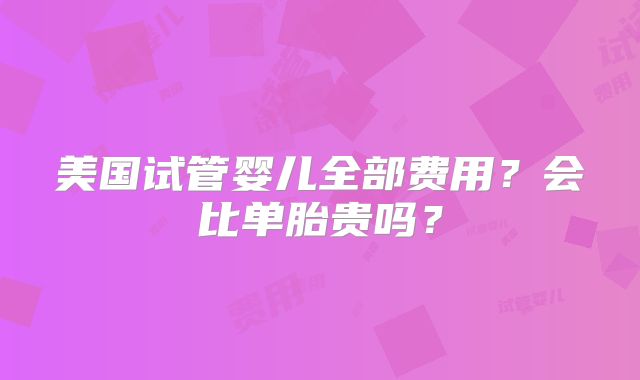 美国试管婴儿全部费用?会比单胎贵吗?