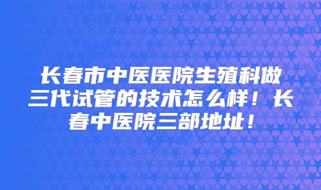 长春市中医医院生殖科做三代试管的技术怎么样！长春中医院三部地址！