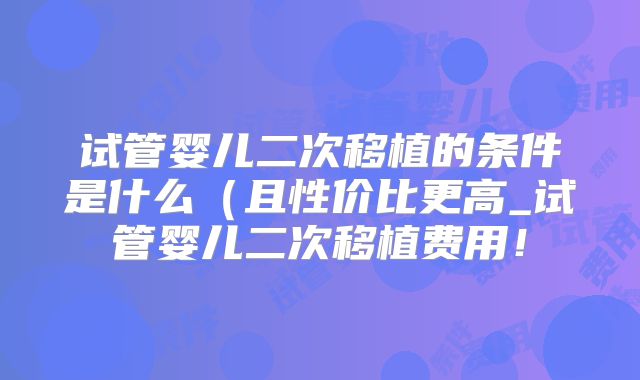 试管婴儿二次移植的条件是什么（且性价比更高_试管婴儿二次移植费用！