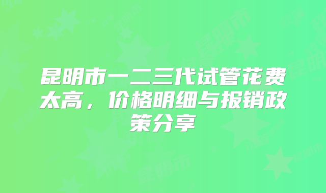 昆明市一二三代试管花费太高，价格明细与报销政策分享