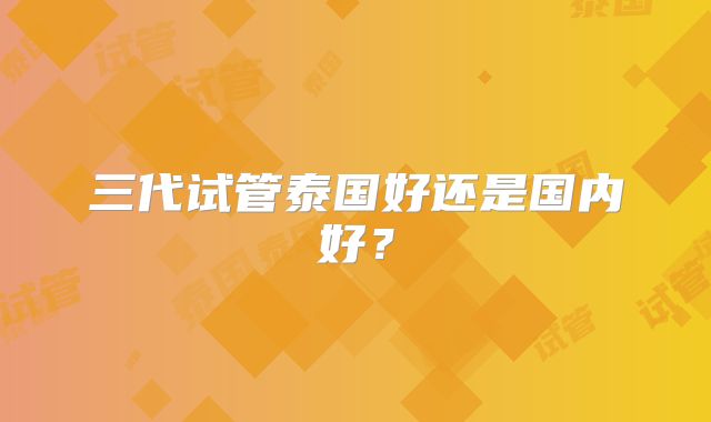 三代试管泰国好还是国内好？