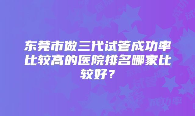 东莞市做三代试管成功率比较高的医院排名哪家比较好？
