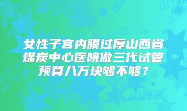 女性子宫内膜过厚山西省煤炭中心医院做三代试管预算八万块够不够？