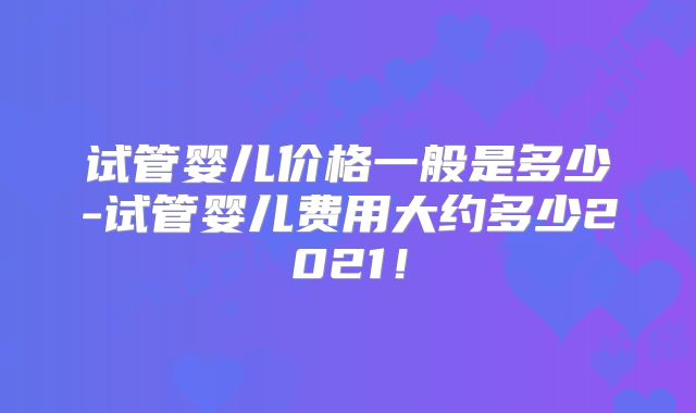 试管婴儿价格一般是多少-试管婴儿费用大约多少2021!